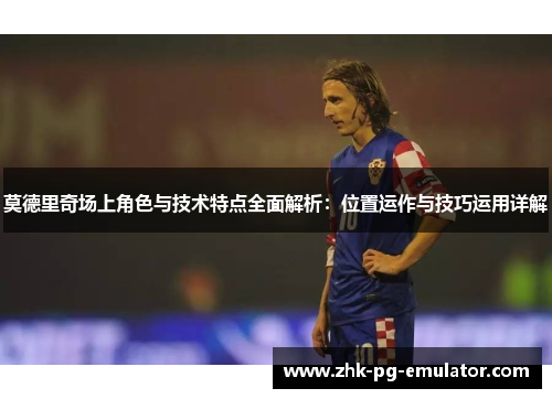 莫德里奇场上角色与技术特点全面解析：位置运作与技巧运用详解