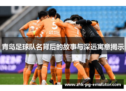 青岛足球队名背后的故事与深远寓意揭示 青岛足球队名背后的故事与深远寓意揭示