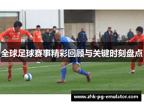 全球足球赛事精彩回顾与关键时刻盘点