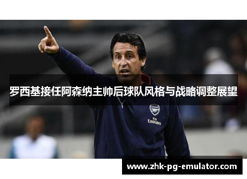 罗西基接任阿森纳主帅后球队风格与战略调整展望