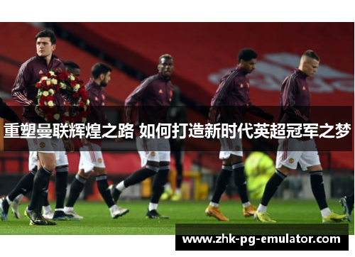 重塑曼联辉煌之路 如何打造新时代英超冠军之梦