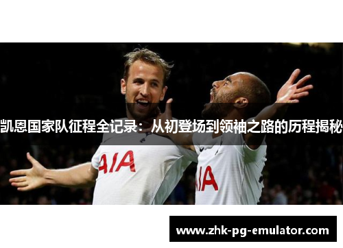 凯恩国家队征程全记录:从初登场到领袖之路的历程揭秘 凯恩国家队征程全记录:从初登场到领袖之路的历程揭秘