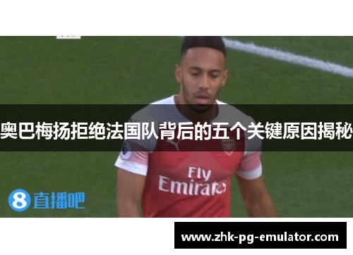 奥巴梅扬拒绝法国队背后的五个关键原因揭秘