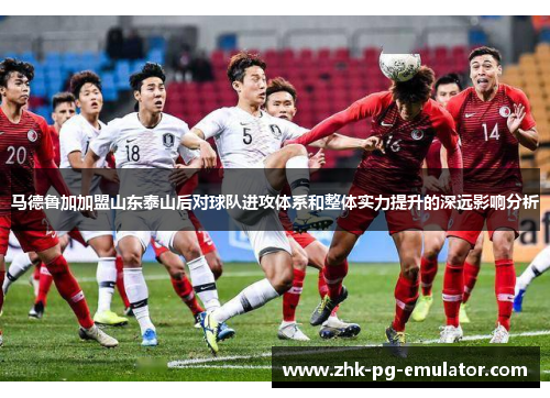 马德鲁加加盟山东泰山后对球队进攻体系和整体实力提升的深远影响分析 马德鲁加加盟山东泰山后对球队进攻体系和整体实力提升的深远影响分析