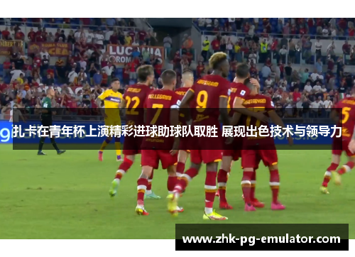 扎卡在青年杯上演精彩进球助球队取胜 展现出色技术与领导力 扎卡在青年杯上演精彩进球助球队取胜 展现出色技术与领导力