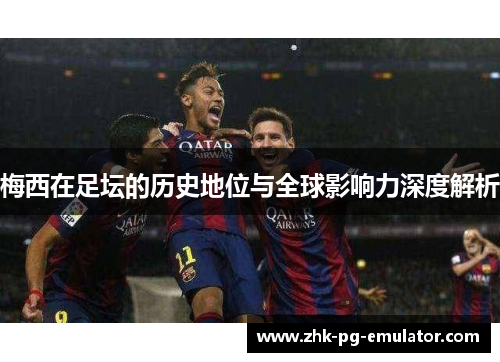 梅西在足坛的历史地位与全球影响力深度解析