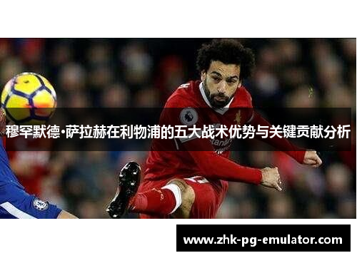 穆罕默德·萨拉赫在利物浦的五大战术优势与关键贡献分析