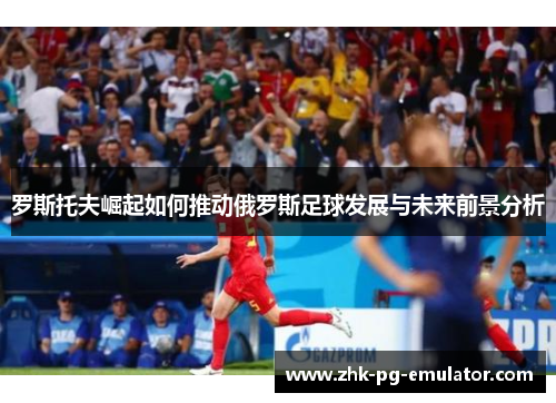 罗斯托夫崛起如何推动俄罗斯足球发展与未来前景分析