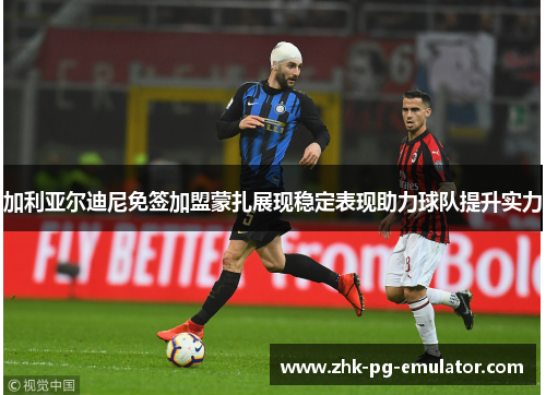 加利亚尔迪尼免签加盟蒙扎展现稳定表现助力球队提升实力 加利亚尔迪尼免签加盟蒙扎展现稳定表现助力球队提升实力